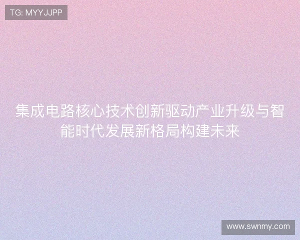 集成电路核心技术创新驱动产业升级与智能时代发展新格局构建未来 集成电路核心技术创新驱动产业升级与智能时代发展新格局构建未来